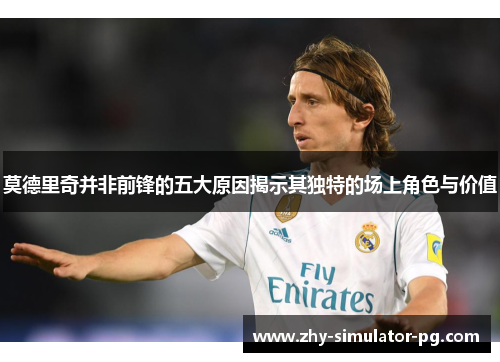 莫德里奇并非前锋的五大原因揭示其独特的场上角色与价值 莫德里奇并非前锋的五大原因揭示其独特的场上角色与价值
