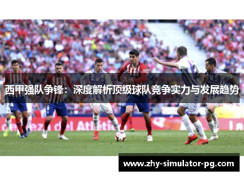 西甲强队争锋:深度解析顶级球队竞争实力与发展趋势 西甲强队争锋:深度解析顶级球队竞争实力与发展趋势