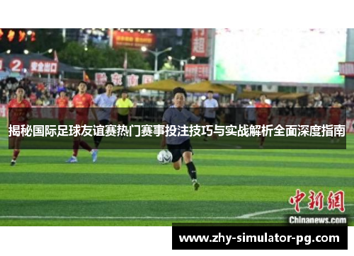 揭秘国际足球友谊赛热门赛事投注技巧与实战解析全面深度指南 揭秘国际足球友谊赛热门赛事投注技巧与实战解析全面深度指南