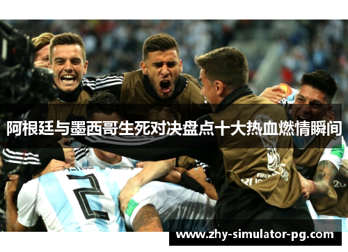 阿根廷与墨西哥生死对决盘点十大热血燃情瞬间