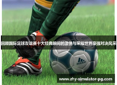 回顾国际足球友谊赛十大经典瞬间的激情与荣耀世界豪强对决风采 回顾国际足球友谊赛十大经典瞬间的激情与荣耀世界豪强对决风采